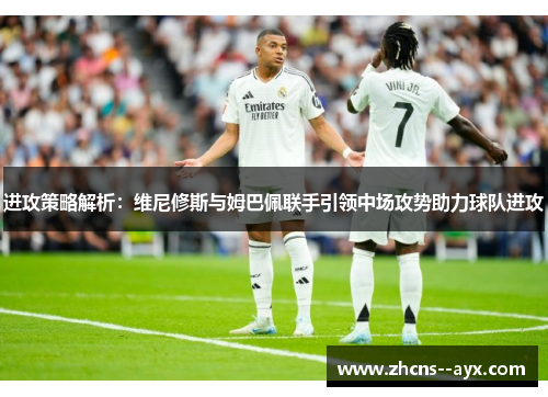进攻策略解析:维尼修斯与姆巴佩联手引领中场攻势助力球队进攻 进攻策略解析:维尼修斯与姆巴佩联手引领中场攻势助力球队进攻
